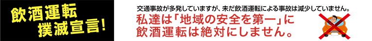 飲酒運転撲滅宣言! 交通事故が多発していますが、未だ飲酒運転による事故は減少していません。私達は「地域の安全を第一」に飲酒運転は絶対にしません。